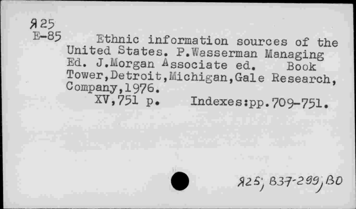 ﻿>125
E-85
Ethnic information sources of the United States. P.Wasserman Managing Ed. J.Morgan -Associate ed. Book Tower,Detroit,Michigan,Gale Research, Company,1976.
XV,751 p.	Indexesjpp.709-751.
5, 037'2^00